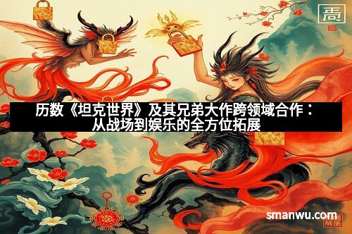 历数《坦克世界》及其兄弟大作跨领域合作：从战场到娱乐的全方位拓展