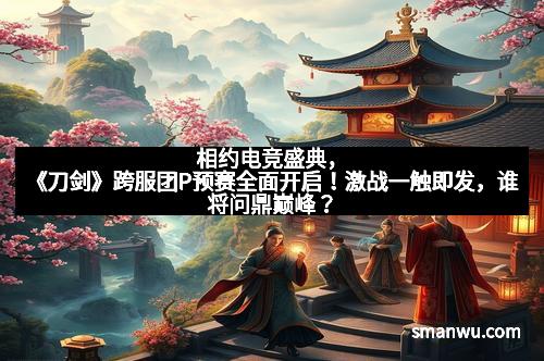 相约电竞盛典，《刀剑》跨服团P预赛全面开启！激战一触即发，谁将问鼎巅峰？